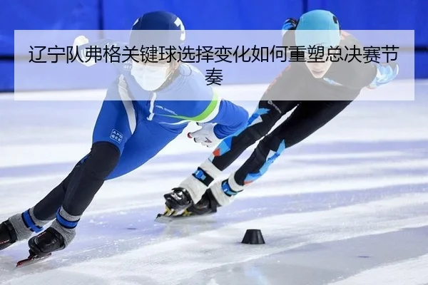 辽宁队弗格关键球选择变化如何重塑总决赛节奏